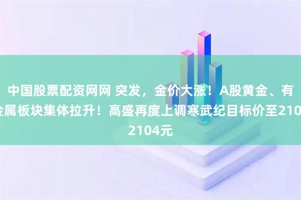 中国股票配资网网 突发，金价大涨！A股黄金、有色金属板块集体拉升！高盛再度上调寒武纪目标价至2104元