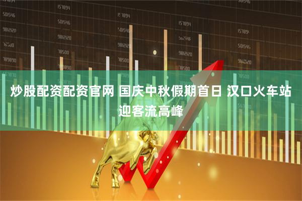 炒股配资配资官网 国庆中秋假期首日 汉口火车站迎客流高峰