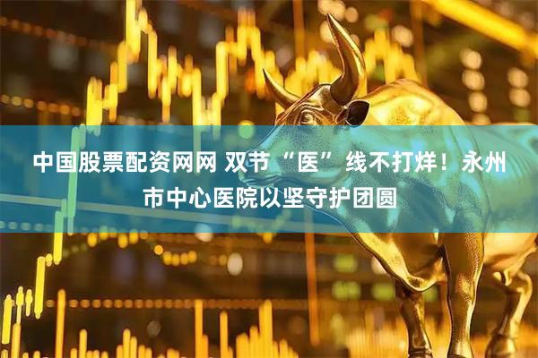 中国股票配资网网 双节 “医” 线不打烊！永州市中心医院以坚守护团圆