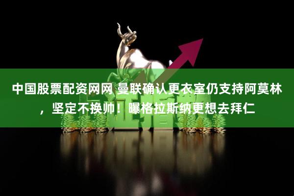 中国股票配资网网 曼联确认更衣室仍支持阿莫林，坚定不换帅！曝格拉斯纳更想去拜仁