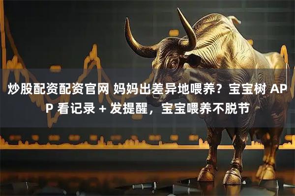 炒股配资配资官网 妈妈出差异地喂养？宝宝树 APP 看记录 + 发提醒，宝宝喂养不脱节