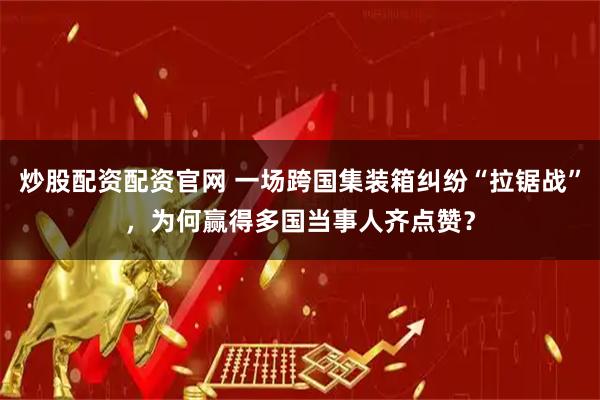 炒股配资配资官网 一场跨国集装箱纠纷“拉锯战”，为何赢得多国当事人齐点赞？