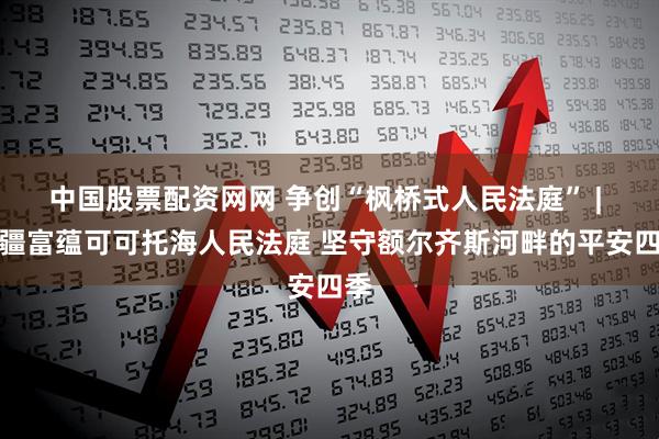 中国股票配资网网 争创“枫桥式人民法庭” | 新疆富蕴可可托海人民法庭 坚守额尔齐斯河畔的平安四季