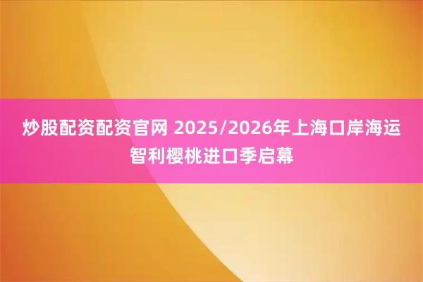 炒股配资配资官网 2025/2026年上海口岸海运智利樱桃进口季启幕