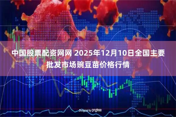 中国股票配资网网 2025年12月10日全国主要批发市场豌豆苗价格行情