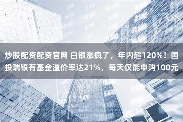 炒股配资配资官网 白银涨疯了，年内超120%！国投瑞银有基金溢价率达21%，每天仅能申购100元