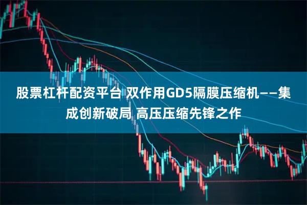 股票杠杆配资平台 双作用GD5隔膜压缩机——集成创新破局 高压压缩先锋之作