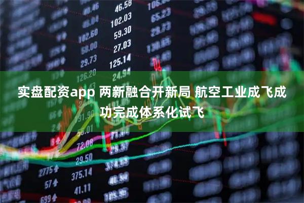 实盘配资app 两新融合开新局 航空工业成飞成功完成体系化试飞