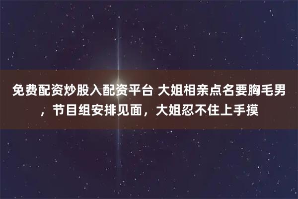 免费配资炒股入配资平台 大姐相亲点名要胸毛男，节目组安排见面，大姐忍不住上手摸