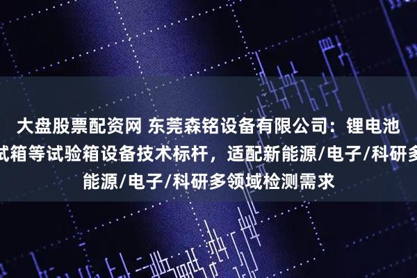 大盘股票配资网 东莞森铭设备有限公司：锂电池高低温湿热测试箱等试验箱设备技术标杆，适配新能源/电子/科研多领域检测需求