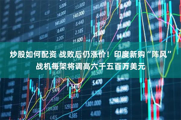 炒股如何配资 战败后仍涨价！印度新购“阵风”战机每架将调高六千五百万美元