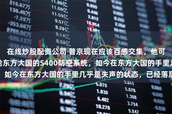 在线炒股配资公司 普京现在应该百感交集，他可能没料到，十年前卖给东方大国的S400防空系统，如今在东方大国的手里几乎是失声的状态，已经落后了