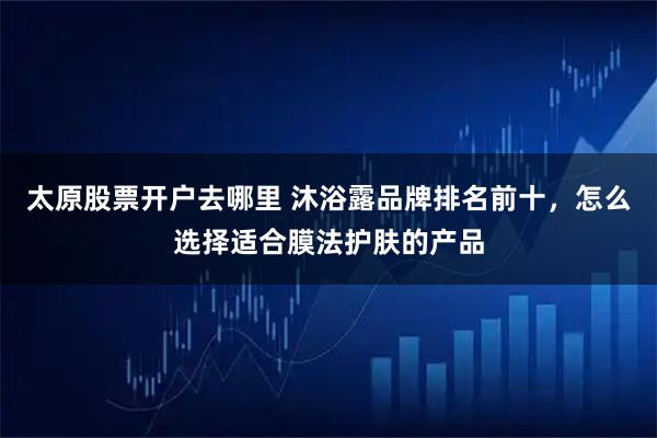 太原股票开户去哪里 沐浴露品牌排名前十,怎么选择适合膜法护肤的产品