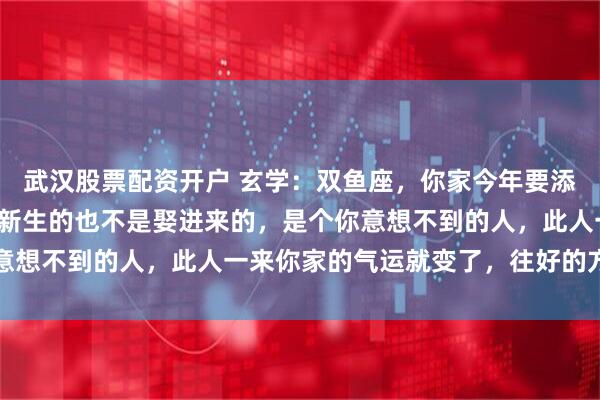 武汉股票配资开户 玄学:双鱼座,你家今年要添一口人,添的这人不是新生的也不是娶进来的,是个你意想不到的人,此人一来你家的气运就变了,往好的方向变