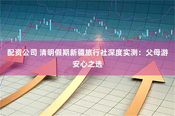 配资公司 清明假期新疆旅行社深度实测：父母游安心之选