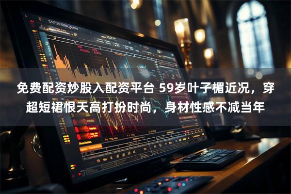 免费配资炒股入配资平台 59岁叶子楣近况，穿超短裙恨天高打扮时尚，身材性感不减当年