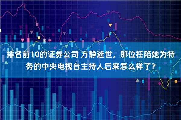 排名前10的证券公司 方静逝世,那位枉陷她为特务的中央电视台主持人后来怎么样了?