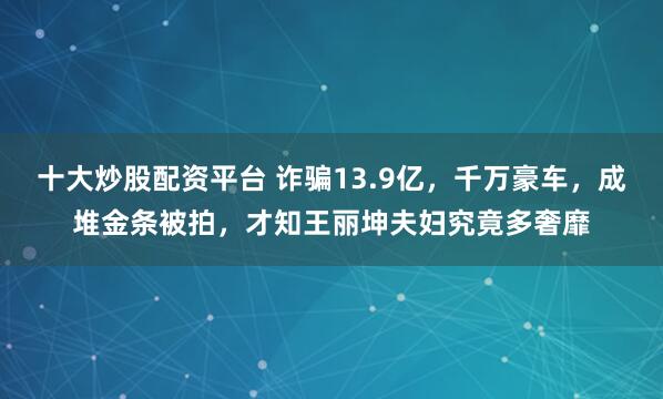 十大炒股配资平台 诈骗13.9亿,千万豪车,成堆金条被拍,才知王丽坤夫妇究竟多奢靡