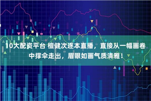 10大配资平台 檀健次逐本直播,直接从一幅画卷中撑伞走出,眉眼如画气质清雅!