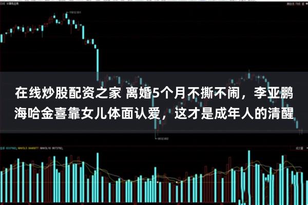 在线炒股配资之家 离婚5个月不撕不闹,李亚鹏海哈金喜靠女儿体面认爱,这才是成年人的清醒