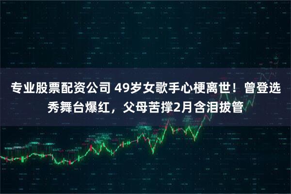 专业股票配资公司 49岁女歌手心梗离世!曾登选秀舞台爆红,父母苦撑2月含泪拔管