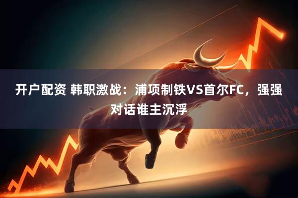 开户配资 韩职激战：浦项制铁VS首尔FC，强强对话谁主沉浮