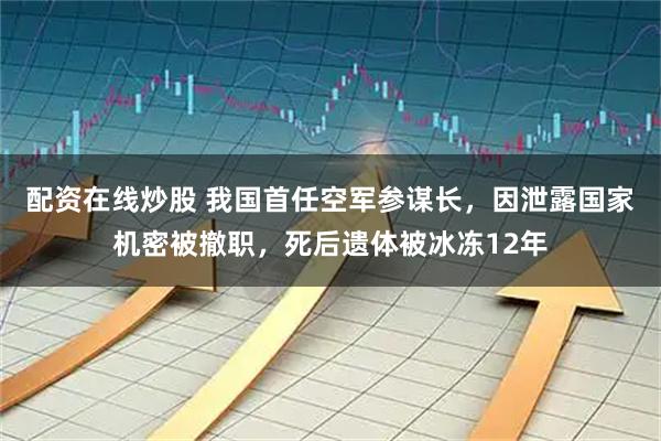 配资在线炒股 我国首任空军参谋长，因泄露国家机密被撤职，死后遗体被冰冻12年