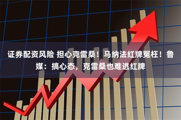 证券配资风险 担心克雷桑！马纳法红牌冤枉！鲁媒：搞心态，克雷桑也难逃红牌
