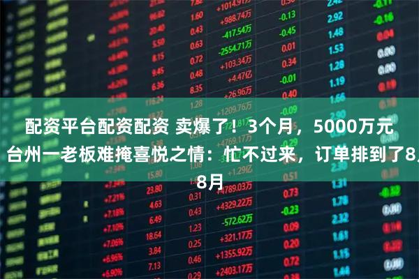 配资平台配资配资 卖爆了！3个月，5000万元！台州一老板难掩喜悦之情：忙不过来，订单排到了8月