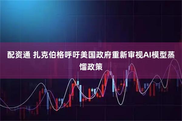 配资通 扎克伯格呼吁美国政府重新审视AI模型蒸馏政策